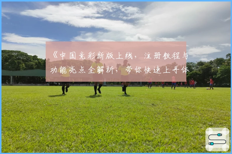 《中国竞彩新版上线,注册教程与功能亮点全解析,带你快速上手体验》