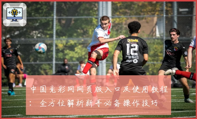 中国竞彩网网页版入口及使用教程：全方位解析新手必备操作技巧