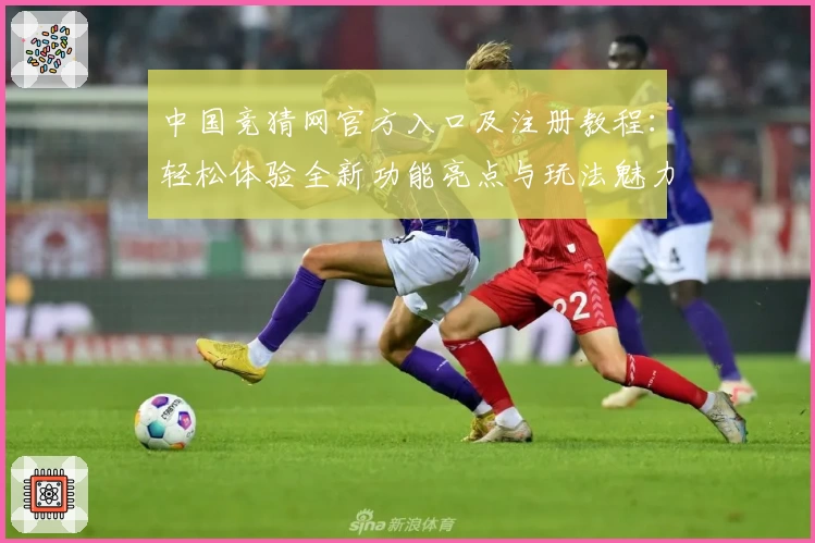 中国竞猜网官方入口及注册教程：轻松体验全新功能亮点与玩法魅力