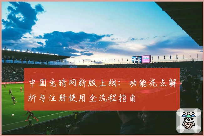 中国竞猜网新版上线：功能亮点解析与注册使用全流程指南