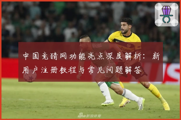 中国竞猜网功能亮点深度解析：新用户注册教程与常见问题解答