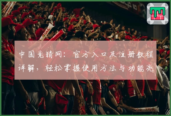 中国竞猜网：官方入口及注册教程详解，轻松掌握使用方法与功能亮点