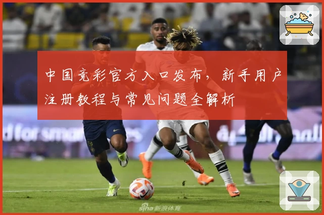 中国竞彩官方入口发布，新手用户注册教程与常见问题全解析