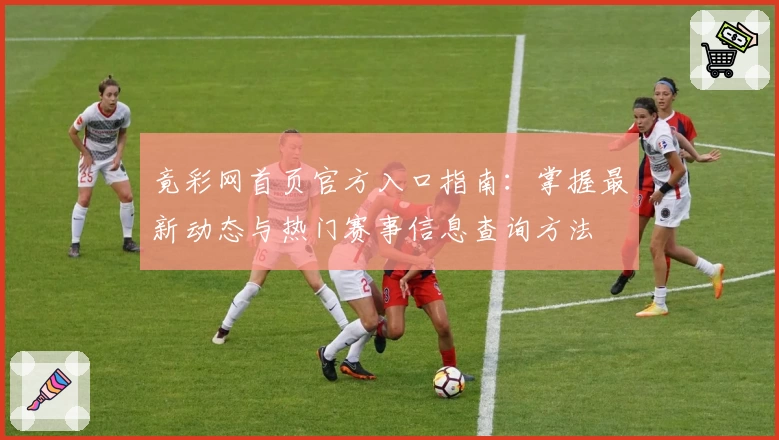 竟彩网首页官方入口指南：掌握最新动态与热门赛事信息查询方法