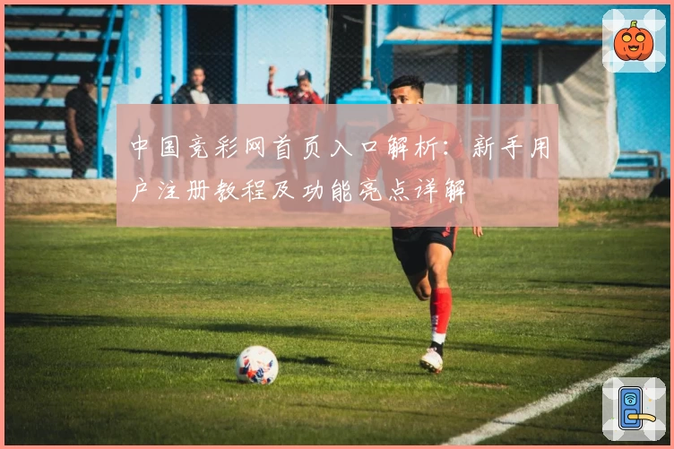 中国竞彩网首页入口解析：新手用户注册教程及功能亮点详解