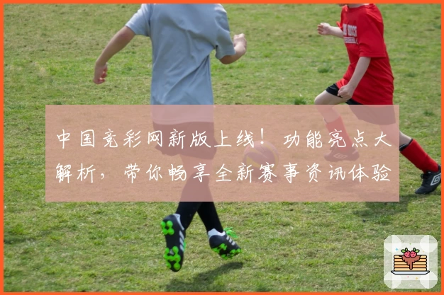 中国竞彩网新版上线!功能亮点大解析,带你畅享全新赛事资讯体验