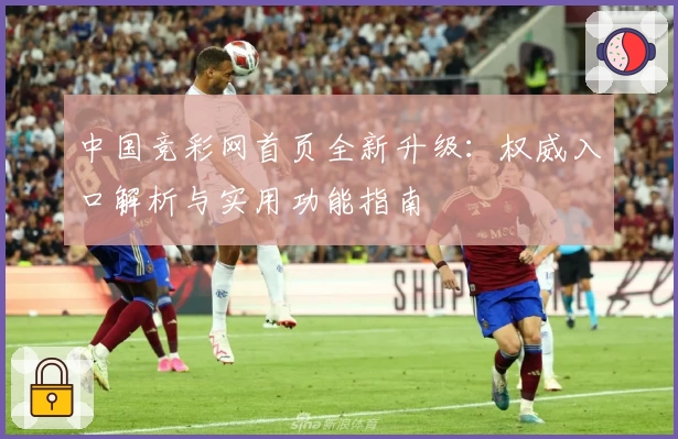 中国竞彩网首页全新升级:权威入口解析与实用功能指南