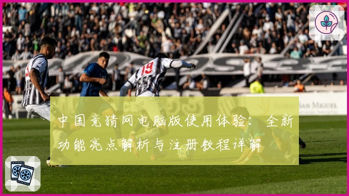 中国竞猜网电脑版使用体验：全新功能亮点解析与注册教程详解