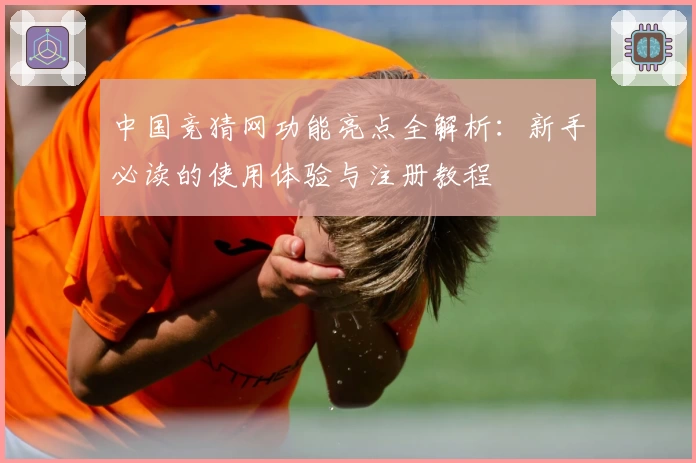 中国竞猜网功能亮点全解析：新手必读的使用体验与注册教程
