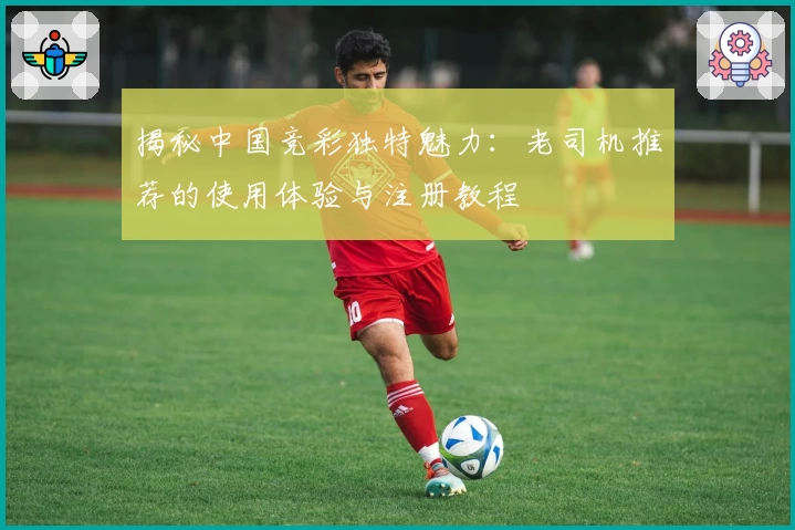 揭秘中国竞彩独特魅力：老司机推荐的使用体验与注册教程