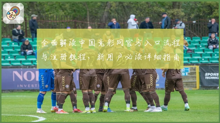 全面解读中国竞彩网官方入口流程与注册教程，新用户必读详细指南