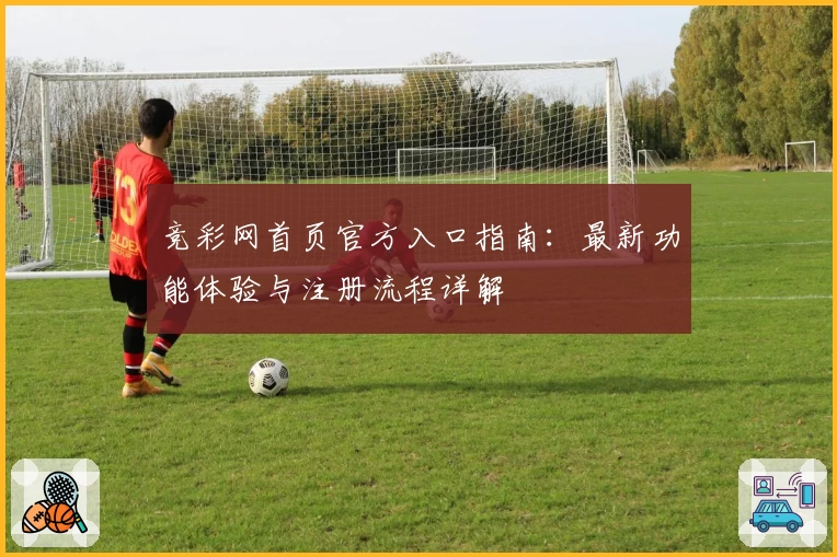 竞彩网首页官方入口指南：最新功能体验与注册流程详解