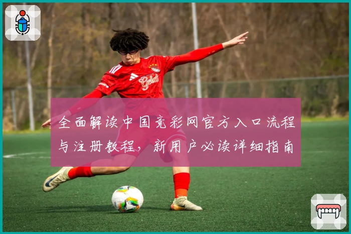 全面解读中国竞彩网官方入口流程与注册教程，新用户必读详细指南