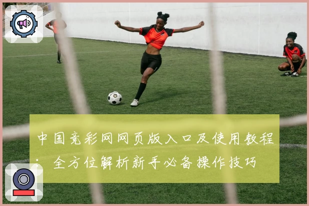 中国竞彩网网页版入口及使用教程:全方位解析新手必备操作技巧