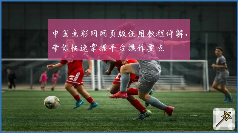 中国竞彩网网页版使用教程详解,带你快速掌握平台操作要点