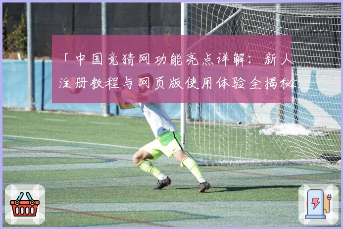 「中国竞猜网功能亮点详解：新人注册教程与网页版使用体验全揭秘」