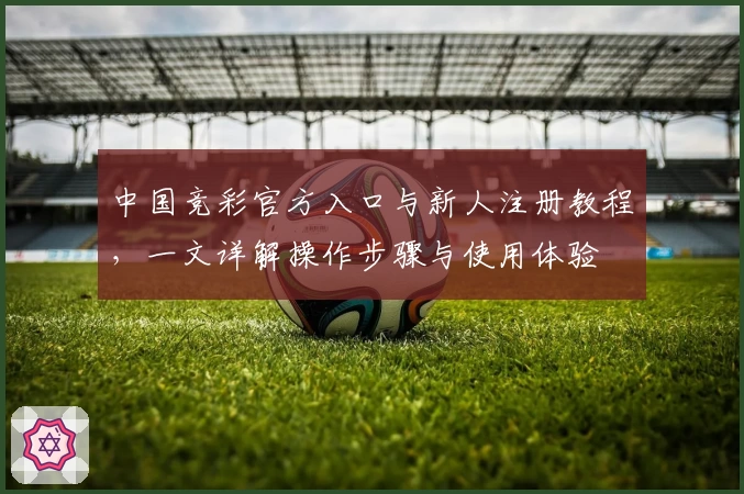 中国竞彩官方入口与新人注册教程，一文详解操作步骤与使用体验