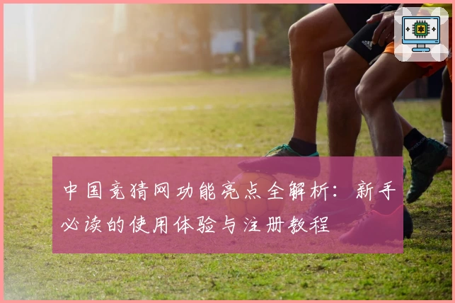 中国竞猜网功能亮点全解析：新手必读的使用体验与注册教程