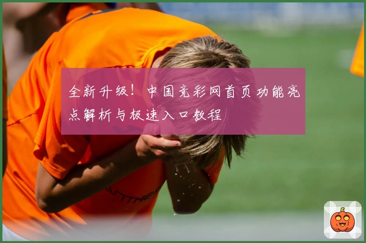 全新升级！中国竞彩网首页功能亮点解析与极速入口教程